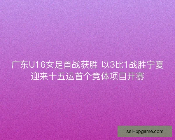 广东U16女足首战获胜 以3比1战胜宁夏迎来十五运首个竞体项目开赛